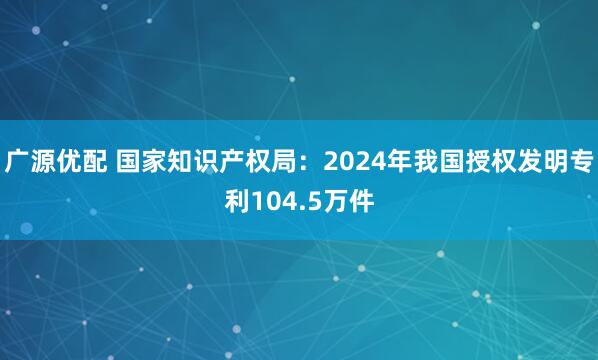 广源优配 国家知识产权局：2024年我国授权发明专利104.5万件
