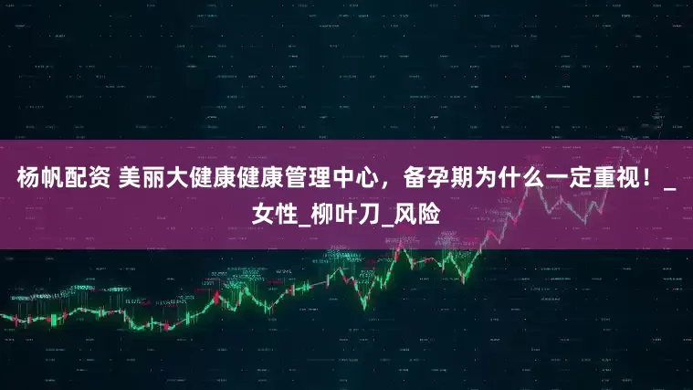 杨帆配资 美丽大健康健康管理中心，备孕期为什么一定重视！_女性_柳叶刀_风险