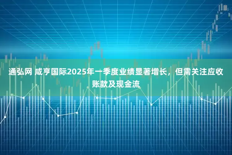 通弘网 咸亨国际2025年一季度业绩显著增长，但需关注应收账款及现金流