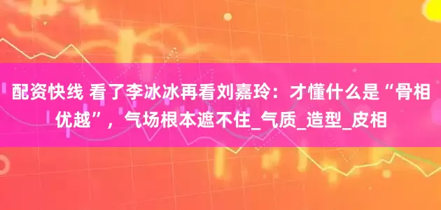 配资快线 看了李冰冰再看刘嘉玲：才懂什么是“骨相优越”，气场根本遮不住_气质_造型_皮相