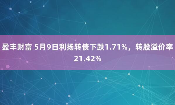 盈丰财富 5月9日利扬转债下跌1.71%，转股溢价率21.42%