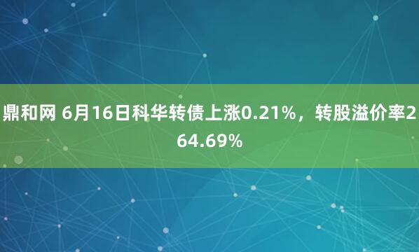 鼎和网 6月16日科华转债上涨0.21%，转股溢价率264.69%