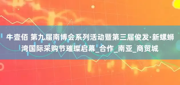 牛壹佰 第九届南博会系列活动暨第三届俊发·新螺蛳湾国际采购节璀璨启幕_合作_南亚_商贸城