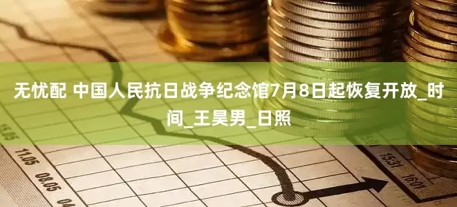 无忧配 中国人民抗日战争纪念馆7月8日起恢复开放_时间_王昊男_日照