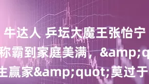 牛达人 乒坛大魔王张怡宁，从赛场称霸到家庭美满，"人生赢家"莫过于此_徐威_袁立_李隼