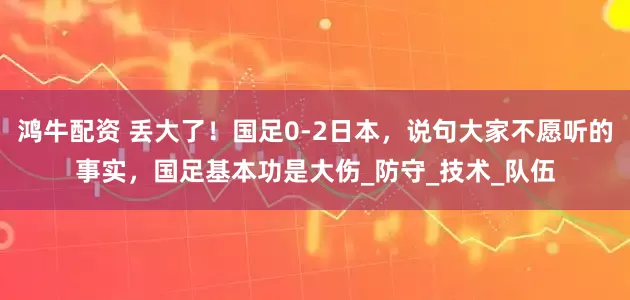 鸿牛配资 丢大了！国足0-2日本，说句大家不愿听的事实，国足基本功是大伤_防守_技术_队伍