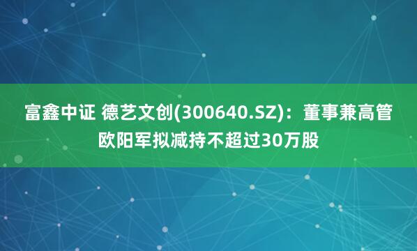 富鑫中证 德艺文创(300640.SZ)：董事兼高管欧阳军拟减持不超过30万股