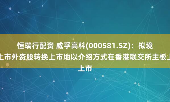 恒瑞行配资 威孚高科(000581.SZ)：拟境内上市外资股转换上市地以介绍方式在香港联交所主板上市