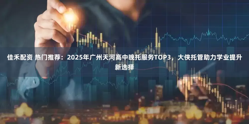 佳禾配资 热门推荐：2025年广州天河高中晚托服务TOP3，大侠托管助力学业提升新选择