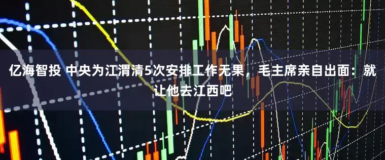 亿海智投 中央为江渭清5次安排工作无果，毛主席亲自出面：就让他去江西吧