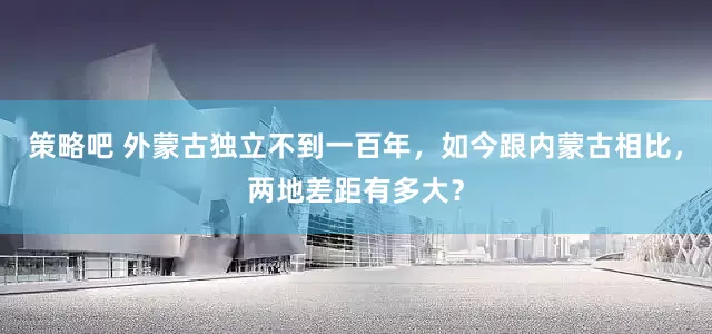 策略吧 外蒙古独立不到一百年，如今跟内蒙古相比，两地差距有多大？