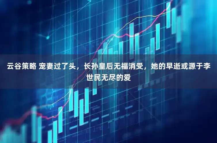 云谷策略 宠妻过了头，长孙皇后无福消受，她的早逝或源于李世民无尽的爱
